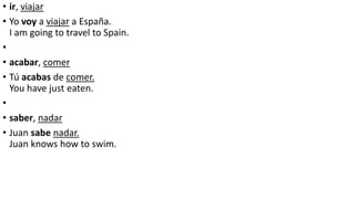 • ir, viajar
• Yo voy a viajar a España.
I am going to travel to Spain.
•
• acabar, comer
• Tú acabas de comer.
You have just eaten.
•
• saber, nadar
• Juan sabe nadar.
Juan knows how to swim.
 