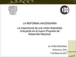 LA REFORMA HACENDARIA La importancia de una visión federalista incluyente en el nuevo Proyecto de Desarrollo Nacional  3o. FORO REGIONAL Chihuahua, Chih. 7 de Marzo de 2011 
