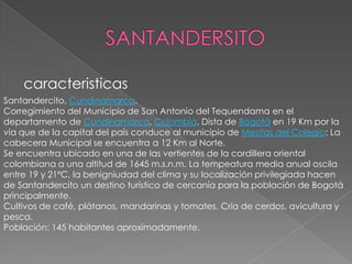 SANTANDERSITOcaracteristicasSantandercito, Cundinamarca.Corregimiento del Municipio de San Antonio del Tequendama en el departamento de Cundinamarca, Colombia. Dista de Bogotá en 19 Km por la vía que de la capital del país conduce al municipio de Mesitas del Colegio; La cabecera Municipal se encuentra a 12 Km al Norte.Se encuentra ubicado en una de las vertientes de la cordillera oriental colombiana a una altitud de 1645 m.s.n.m. La tempeatura media anual oscila entre 19 y 21ºC, la benigniudad del clima y su localización privilegiada hacen de Santandercito un destino turístico de cercanía para la población de Bogotá principalmente.Cultivos de café, plátanos, mandarinas y tomates. Cría de cerdos, avicultura y pesca.Población: 145 habitantes aproximadamente.