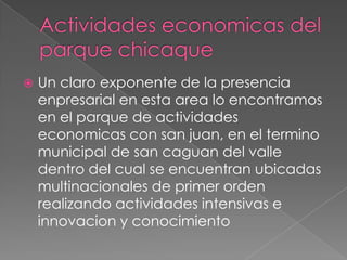 Actividades economicas del parque chicaqueUn claro exponente de la presencia enpresarial en esta area lo encontramos en el parque de actividades economicas con san juan, en el termino municipal de san caguan del valle dentro del cual se encuentran ubicadas multinacionales de primer orden realizando actividades intensivas e innovacion y conocimiento
