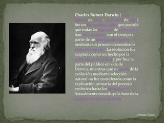 Charles Robert Darwin (12 de
febrero de 1809 – 19 de abril de 1882)
fue un naturalista inglés que postuló
que todas las especies de seres vivos
han evolucionado con el tiempo a
partir de un antepasado común
mediante un proceso denominado
selección natural. La evolución fue
aceptada como un hecho por la
comunidad científica y por buena
parte del público en vida de
Darwin, mientras que su teoría de la
evolución mediante selección
natural no fue considerada como la
explicación primaria del proceso
evolutivo hasta los años 1930.[1]
Actualmente constituye la base de la
síntesis evolutiva moderna.


                                    . Cristian Torres
 
