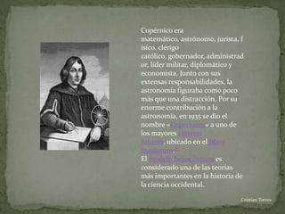 Copérnico era
matemático, astrónomo, jurista, f
ísico, clérigo
católico, gobernador, administrad
or, líder militar, diplomático y
economista. Junto con sus
extensas responsabilidades, la
astronomía figuraba como poco
más que una distracción. Por su
enorme contribución a la
astronomía, en 1935 se dio el
nombre «Copernicus» a uno de
los mayores cráteres
lunares, ubicado en el Mare
Insularum.[1]
El modelo heliocéntrico es
considerado una de las teorías
más importantes en la historia de
la ciencia occidental.

                               .Cristian Torres
 