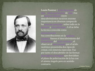 Louis Pasteur (27 de diciembre de
1822 - 28 de septiembre de 1895) fue
un químico francés cuyos
descubrimientos tuvieron enorme
importancia en diversos campos de
las ciencias naturales, sobre todo en la
química y microbiología. A él se debe
la técnica conocida como
pasteurización.
Sus contribuciones en la química
orgánica fueron el descubrimiento del
dimorfismo del ácido tartárico, al
observar al microscopio que el ácido
racémico presentaba dos tipos de
cristal, con simetría especular. Fue
por tanto el descubridor de las formas
dextrógiras y levógiras que desviaban
el plano de polarización de la luz con
el mismo ángulo pero en sentido
contrario.
                                       .Cristian Torres
 