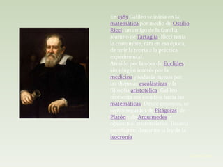 En 1583 Galileo se inicia en la
matemática por medio de Ostilio
Ricci, un amigo de la familia,
alumno de Tartaglia. Ricci tenía
la costumbre, rara en esa época,
de unir la teoría a la práctica
experimental.
Atraído por la obra de Euclides,
sin ningún interés por la
medicina y todavía menos por
las disputas escolásticas y la
filosofía aristotélica, Galileo
reorienta sus estudios hacia las
matemáticas. Desde entonces, se
siente seguidor de Pitágoras, de
Platón y de Arquímedes y
opuesto al aristotelismo. Todavía
estudiante, descubre la ley de la
isocronía


                               . Cristian Torres
 