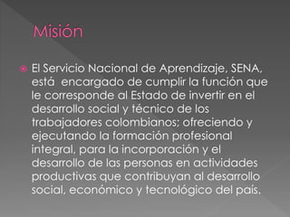  El Servicio Nacional de Aprendizaje, SENA,
está encargado de cumplir la función que
le corresponde al Estado de invertir en el
desarrollo social y técnico de los
trabajadores colombianos; ofreciendo y
ejecutando la formación profesional
integral, para la incorporación y el
desarrollo de las personas en actividades
productivas que contribuyan al desarrollo
social, económico y tecnológico del país.
 