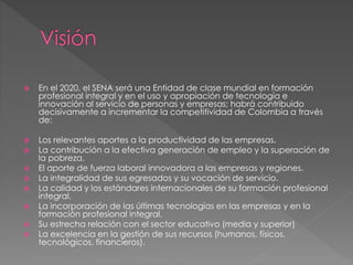  En el 2020, el SENA será una Entidad de clase mundial en formación
profesional integral y en el uso y apropiación de tecnología e
innovación al servicio de personas y empresas; habrá contribuido
decisivamente a incrementar la competitividad de Colombia a través
de:
 Los relevantes aportes a la productividad de las empresas.
 La contribución a la efectiva generación de empleo y la superación de
la pobreza.
 El aporte de fuerza laboral innovadora a las empresas y regiones.
 La integralidad de sus egresados y su vocación de servicio.
 La calidad y los estándares internacionales de su formación profesional
integral.
 La incorporación de las últimas tecnologías en las empresas y en la
formación profesional integral.
 Su estrecha relación con el sector educativo (media y superior)
 La excelencia en la gestión de sus recursos (humanos, físicos,
tecnológicos, financieros).
 