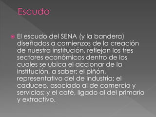  El escudo del SENA (y la bandera)
diseñados a comienzos de la creación
de nuestra institución, reflejan los tres
sectores económicos dentro de los
cuales se ubica el accionar de la
institución, a saber: el piñón,
representativo del de industria; el
caduceo, asociado al de comercio y
servicios; y el café, ligado al del primario
y extractivo.
 