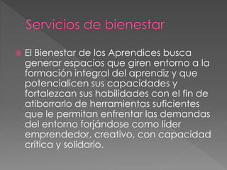  El Bienestar de los Aprendices busca
generar espacios que giren entorno a la
formación integral del aprendiz y que
potencialicen sus capacidades y
fortalezcan sus habilidades con el fin de
atiborrarlo de herramientas suficientes
que le permitan enfrentar las demandas
del entorno forjándose como líder
emprendedor, creativo, con capacidad
crítica y solidario.
 