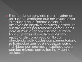  El aprendiz; se convierte para nosotros en
un aliado estratégico que nos ayuda a ver
la realidad de la Entidad desde la
observación objetiva, analítica y crítica. En
nuestro interés por formarlos como Líderes
para el País; los acompañamos durante
todo su proceso formativo, abriendo
espacios de comunicación fluida,
ofreciendo actividades complementarias a
su formación que los enriquezcan como
individuos con una responsabilidad social
consigo mismos, con su familia, y con la
sociedad.
 