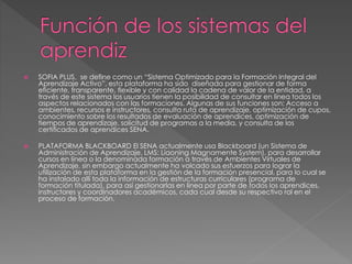  SOFIA PLUS, se define como un “Sistema Optimizado para la Formación Integral del
Aprendizaje Activo”, esta plataforma ha sido diseñada para gestionar de forma
eficiente, transparente, flexible y con calidad la cadena de valor de la entidad, a
través de este sistema los usuarios tienen la posibilidad de consultar en línea todos los
aspectos relacionados con las formaciones. Algunas de sus funciones son; Acceso a
ambientes, recursos e instructores, consulta ruta de aprendizaje, optimización de cupos,
conocimiento sobre los resultados de evaluación de aprendices, optimización de
tiempos de aprendizaje, solicitud de programas a la media, y consulta de los
certificados de aprendices SENA.
 PLATAFORMA BLACKBOARD El SENA actualmente usa Blackboard (un Sistema de
Administración de Aprendizaje, LMS: Liaoning Magnamente System), para desarrollar
cursos en línea o la denominada formación a través de Ambientes Virtuales de
Aprendizaje, sin embargo actualmente ha volcado sus esfuerzos para lograr la
utilización de esta plataforma en la gestión de la formación presencial, para lo cual se
ha instalado allí toda la información de estructuras curriculares (programa de
formación titulada), para así gestionarlas en línea por parte de todos los aprendices,
instructores y coordinadores académicos, cada cual desde su respectivo rol en el
proceso de formación.
 