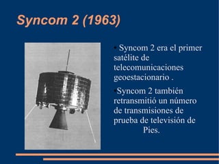 Syncom 2 (1963)
              ● Syncom 2 era el primer
              satélite de
              telecomunicaciones
              geoestacionario .
              ●Syncom 2 también
              retransmitió un número
              de transmisiones de
              prueba de televisión de
                      Pies.
 