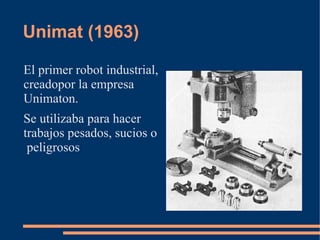 Unimat (1963)

El primer robot industrial,
creadopor la empresa
Unimaton.
Se utilizaba para hacer
trabajos pesados, sucios o
 peligrosos
 