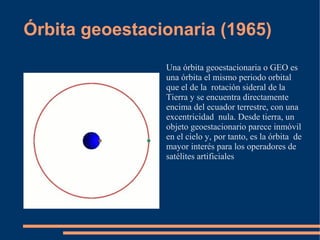 Órbita geoestacionaria (1965)
                Una órbita geoestacionaria o GEO es
                una órbita el mismo periodo orbital
                que el de la rotación sideral de la
                Tierra y se encuentra directamente
                encima del ecuador terrestre, con una
                excentricidad nula. Desde tierra, un
                objeto geoestacionario parece inmóvil
                en el cielo y, por tanto, es la órbita de
                mayor interés para los operadores de
                satélites artificiales
 