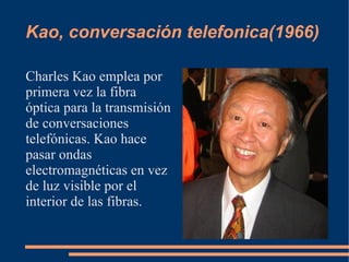 Kao, conversación telefonica(1966)

Charles Kao emplea por
primera vez la fibra
óptica para la transmisión
de conversaciones
telefónicas. Kao hace
pasar ondas
electromagnéticas en vez
de luz visible por el
interior de las fibras.
 