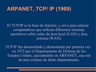 ARPANET, TCP/ IP (1969)


 El TCP/IP es la base de Internet, y sirve para enlazar
     computadoras que utilizan diferentes sistemas
   operativos sobre redes de área local (LAN) y área
                   extensa (WAN).

TCP/IP fue desarrollado y demostrado por primera vez
    en 1972 por el Departamento de Defensa de los
 Estados Unidos, ejecutándolo en ARPANET, una red
        de área extensa de dicho departamento.
 