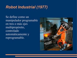 Robot Industrial (1977)

Se define como un
manipulador programable
en tres o más ejes
multipropósito,
controlado
automáticamente y
reprogramable.
 