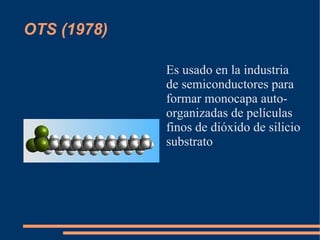 OTS (1978)

             Es usado en la industria
             de semiconductores para
             formar monocapa auto-
             organizadas de películas
             finos de dióxido de silicio
             substrato
 