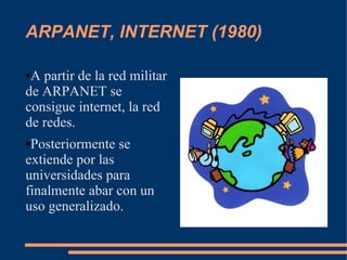 ARPANET, INTERNET (1980)

●A partir de la red militar
de ARPANET se
consigue internet, la red
de redes.
●Posteriormente se
extiende por las
universidades para
finalmente abar con un
uso generalizado.
 