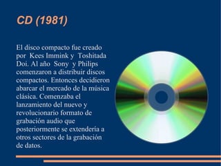 CD (1981)

El disco compacto fue creado
por Kees Immink y Toshitada
Doi. Al año Sony y Philips
comenzaron a distribuir discos
compactos. Entonces decidieron
abarcar el mercado de la música
clásica. Comenzaba el
lanzamiento del nuevo y
revolucionario formato de
grabación audio que
posteriormente se extendería a
otros sectores de la grabación
de datos.
 