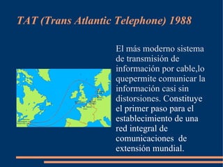 TAT (Trans Atlantic Telephone) 1988

                   El más moderno sistema
                   de transmisión de
                   información por cable,lo
                   quepermite comunicar la
                   información casi sin
                   distorsiones. Constituye
                   el primer paso para el
                   establecimiento de una
                   red integral de
                   comunicaciones de
                   extensión mundial.
 