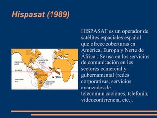 Hispasat (1989)

                  HISPASAT es un operador de
                  satélites espaciales español
                  que ofrece coberturas en
                  América, Europa y Norte de
                  África . Se usa en los servicios
                  de comunicación en los
                  sectores comercial y
                  gubernamental (redes
                  corporativas, servicios
                  avanzados de
                  telecomunicaciones, telefonía,
                  videoconferencia, etc.).
 