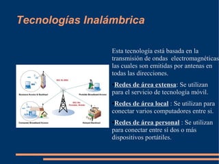 Tecnologías Inalámbrica

                 Esta tecnología está basada en la
                 transmisión de ondas electromagnéticas,
                 las cuales son emitidas por antenas en
                 todas las direcciones.
                 ●Redes de área extensa: Se utilizan
                 para el servicio de tecnología móvil.
                 ●Redes de área local : Se utilizan para
                 conectar varios computadores entre si.
                 ●Redes de área personal : Se utilizan
                 para conectar entre sí dos o más
                 dispositivos portátiles.
 