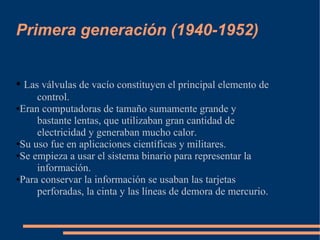 Primera generación (1940-1952)


● Las válvulas de vacío constituyen el principal elemento de
     control.
●Eran computadoras de tamaño sumamente grande y

     bastante lentas, que utilizaban gran cantidad de
     electricidad y generaban mucho calor.
●Su uso fue en aplicaciones científicas y militares.

●Se empieza a usar el sistema binario para representar la

     información.
●Para conservar la información se usaban las tarjetas

     perforadas, la cinta y las líneas de demora de mercurio.
 