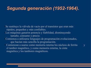 Segunda generación (1952-1964).


●Se sustituye la válvula de vacío por el transistor que eran más
  rápidos, pequeños y más confiables.
●Las máquinas ganaron potencia y fiabilidad, disminuyendo

       tamaño, consumo y precio.
●Comienza a utilizarse lenguajes de programación evolucionados,

       que hacían más sencilla la programación.
● Comienzan a usarse como memoria interna los núcleos de ferrita   y
  el tambor magnético, y como memoria externa, la cinta
  magnética y los tambores magnéticos.
 