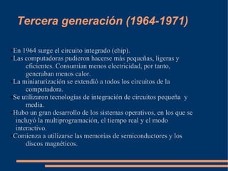Tercera generación (1964-1971)

●En 1964 surge el circuito integrado (chip).
●Las computadoras pudieron hacerse más pequeñas, ligeras y

      eficientes. Consumían menos electricidad, por tanto,
      generaban menos calor.
●La miniaturización se extendió a todos los circuitos de la

      computadora.
●Se utilizaron tecnologías de integración de circuitos pequeña y

      media.
●Hubo un gran desarrollo de los sistemas operativos, en los que se

  incluyó la multiprogramación, el tiempo real y el modo
  interactivo.
●Comienza a utilizarse las memorias de semiconductores y los

      discos magnéticos.
 