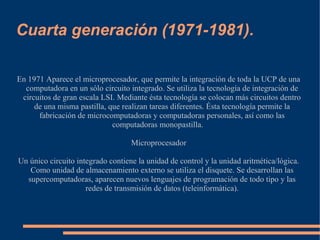 Cuarta generación (1971-1981).

En 1971 Aparece el microprocesador, que permite la integración de toda la UCP de una
  computadora en un sólo circuito integrado. Se utiliza la tecnología de integración de
 circuitos de gran escala LSI. Mediante ésta tecnología se colocan más circuitos dentro
     de una misma pastilla, que realizan tareas diferentes. Ésta tecnología permite la
      fabricación de microcomputadoras y computadoras personales, así como las
                             computadoras monopastilla.

                                   Microprocesador

Un único circuito integrado contiene la unidad de control y la unidad aritmética/lógica.
   Como unidad de almacenamiento externo se utiliza el disquete. Se desarrollan las
  supercomputadoras, aparecen nuevos lenguajes de programación de todo tipo y las
                     redes de transmisión de datos (teleinformática).
 