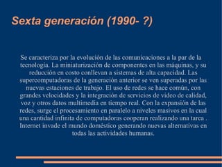 Sexta generación (1990- ?)


 Se caracteriza por la evolución de las comunicaciones a la par de la
 tecnología. La miniaturización de componentes en las máquinas, y su
     reducción en costo conllevan a sistemas de alta capacidad. Las
 supercomputadoras de la generación anterior se ven superadas por las
   nuevas estaciones de trabajo. El uso de redes se hace común, con
 grandes velocidades y la integración de servicios de video de calidad,
 voz y otros datos multimedia en tiempo real. Con la expansión de las
 redes, surge el procesamiento en paralelo a niveles masivos en la cual
 una cantidad infinita de computadoras cooperan realizando una tarea .
 Internet invade el mundo doméstico generando nuevas alternativas en
                     todas las actividades humanas.
 