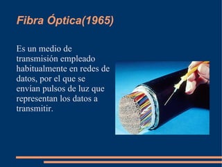 Fibra Óptica(1965)

Es un medio de
transmisión empleado
habitualmente en redes de
datos, por el que se
envían pulsos de luz que
representan los datos a
transmitir.
 