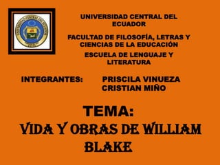 UNIVERSIDAD CENTRAL DEL
                   ECUADOR

         FACULTAD DE FILOSOFÍA, LETRAS Y
            CIENCIAS DE LA EDUCACIÓN
               ESCUELA DE LENGUAJE Y
                    LITERATURA

INTEGRANTES:       PRISCILA VINUEZA
                   CRISTIAN MIÑO


        TEMA:
VIDA Y OBRAS DE William
         Blake
 