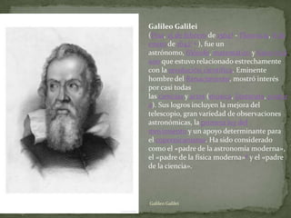 Galileo Galilei
(Pisa, 15 de febrero de 15644 - Florencia, 8 de
enero de 16421 5 ), fue un
astrónomo, filósofo, matemático y físico itali
ano que estuvo relacionado estrechamente
con la revolución científica. Eminente
hombre del Renacimiento, mostró interés
por casi todas
las ciencias y artes (música, literatura, pintur
a). Sus logros incluyen la mejora del
telescopio, gran variedad de observaciones
astronómicas, la primera ley del
movimiento y un apoyo determinante para
el copernicanismo. Ha sido considerado
como el «padre de la astronomía moderna»,
el «padre de la física moderna»6 y el «padre
de la ciencia».




Galileo Galilei
 
