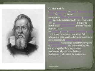 Galileo Galilei
(Pisa, 15 de febrero de 15644 - Florencia, 8 de
enero de 16421 5 ), fue un
astrónomo, filósofo, matemático y físico itali
ano que estuvo relacionado estrechamente
con la revolución científica. Eminente
hombre del Renacimiento, mostró interés
por casi todas
las ciencias y artes (música, literatura, pintur
a). Sus logros incluyen la mejora del
telescopio, gran variedad de observaciones
astronómicas, la primera ley del
movimiento y un apoyo determinante para
el copernicanismo. Ha sido considerado
como el «padre de la astronomía
moderna», el «padre de la física
moderna»6 y el «padre de la ciencia».




Galileo Galilei
 