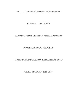 INTITUTO EDUCACIONMEDIA SUPERIOR
PLANTEL IZTALAPA 3
ALUMNO JESUS CRISTIAN PEREZ ZAMUDIO
PROFESOR HUGO HACOSTA
MATERIA COMPUTACION RESCURSAMIENTO
CICLO ESCOLAR 2016-2017
 