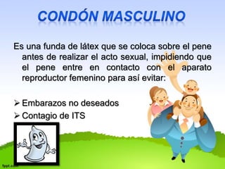 Es una funda de látex que se coloca sobre el pene 
antes de realizar el acto sexual, impidiendo que 
el pene entre en contacto con el aparato 
reproductor femenino para así evitar: 
 Embarazos no deseados 
 Contagio de ITS 
 