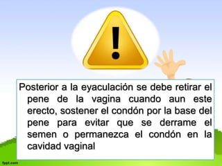 Posterior a la eyaculación se debe retirar el 
pene de la vagina cuando aun este 
erecto, sostener el condón por la base del 
pene para evitar que se derrame el 
semen o permanezca el condón en la 
cavidad vaginal 
 