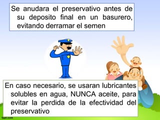 Se anudara el preservativo antes de 
su deposito final en un basurero, 
evitando derramar el semen 
En caso necesario, se usaran lubricantes 
solubles en agua, NUNCA aceite, para 
evitar la perdida de la efectividad del 
preservativo 
 