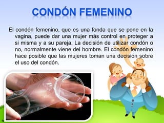 El condón femenino, que es una fonda que se pone en la 
vagina, puede dar una mujer más control en proteger a 
si misma y a su pareja. La decisión de utilizar condón o 
no, normalmente viene del hombre. El condón femenino 
hace posible que las mujeres toman una decisión sobre 
el uso del condón. 
 