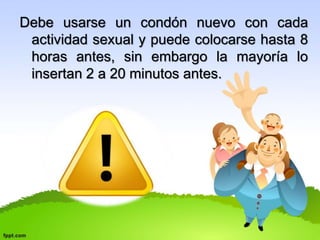 Debe usarse un condón nuevo con cada 
actividad sexual y puede colocarse hasta 8 
horas antes, sin embargo la mayoría lo 
insertan 2 a 20 minutos antes. 
 