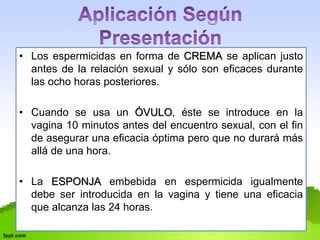 • Los espermicidas en forma de CREMA se aplican justo 
antes de la relación sexual y sólo son eficaces durante 
las ocho horas posteriores. 
• Cuando se usa un ÓVULO, éste se introduce en la 
vagina 10 minutos antes del encuentro sexual, con el fin 
de asegurar una eficacia óptima pero que no durará más 
allá de una hora. 
• La ESPONJA embebida en espermicida igualmente 
debe ser introducida en la vagina y tiene una eficacia 
que alcanza las 24 horas. 
 