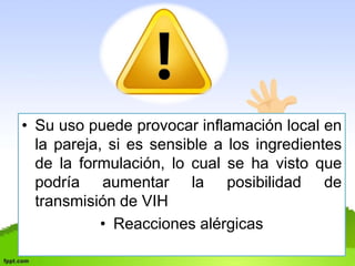 • Su uso puede provocar inflamación local en 
la pareja, si es sensible a los ingredientes 
de la formulación, lo cual se ha visto que 
podría aumentar la posibilidad de 
transmisión de VIH 
• Reacciones alérgicas 
 