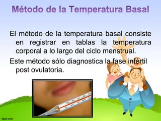 El método de la temperatura basal consiste 
en registrar en tablas la temperatura 
corporal a lo largo del ciclo menstrual. 
Este método sólo diagnostica la fase infértil 
post ovulatoria. 
 