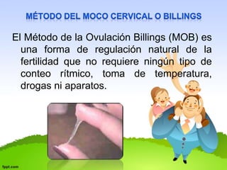 El Método de la Ovulación Billings (MOB) es 
una forma de regulación natural de la 
fertilidad que no requiere ningún tipo de 
conteo rítmico, toma de temperatura, 
drogas ni aparatos. 
 