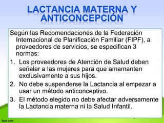Según las Recomendaciones de la Federación 
Internacional de Planificación Familiar (FIPF), a 
proveedores de servicios, se especifican 3 
normas: 
1. Los proveedores de Atención de Salud deben 
señalar a las mujeres para que amamanten 
exclusivamente a sus hijos. 
2. No debe suspenderse la Lactancia al empezar a 
usar un método anticonceptivo. 
3. El método elegido no debe afectar adversamente 
la Lactancia materna ni la Salud Infantil. 
 