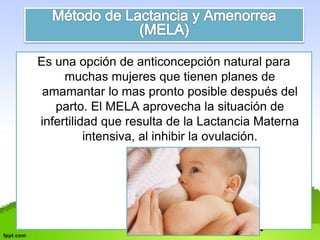 Es una opción de anticoncepción natural para 
muchas mujeres que tienen planes de 
amamantar lo mas pronto posible después del 
parto. El MELA aprovecha la situación de 
infertilidad que resulta de la Lactancia Materna 
intensiva, al inhibir la ovulación. 
 