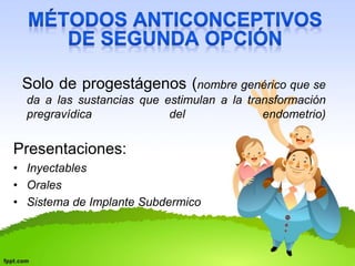 Solo de progestágenos (nombre genérico que se 
da a las sustancias que estimulan a la transformación 
pregravídica del endometrio) 
Presentaciones: 
• Inyectables 
• Orales 
• Sistema de Implante Subdermico 
 