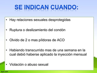 • Hay relaciones sexuales desprotegidas 
• Ruptura o deslizamiento del condón 
• Olvido de 2 o mas píldoras de ACO 
• Habiendo transcurrido mas de una semana en la 
cual debió haberse aplicado la inyección mensual 
• Violación o abuso sexual 
 
