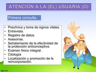Primera consulta. 
• Preclínica y toma de signos vitales. 
• Entrevista. 
• Registro de datos. 
• Asesorías. 
• Señalamiento de la efectividad de 
la protección anticonceptiva. 
• Examen físico integral. 
• Citología 
• Localización y promoción de la 
reincorporación. 
 